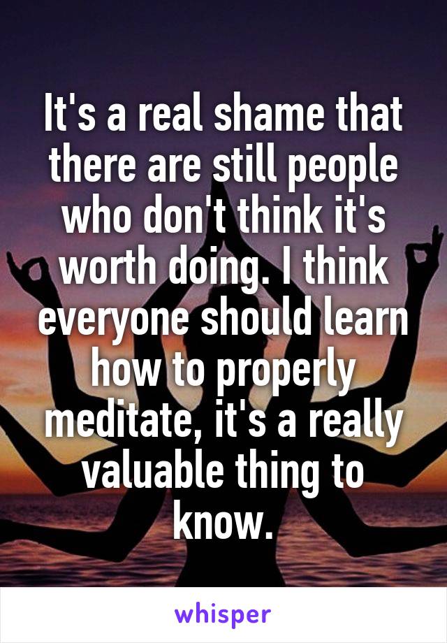 It's a real shame that there are still people who don't think it's worth doing. I think everyone should learn how to properly meditate, it's a really valuable thing to know.