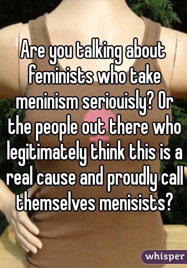 Are you talking about feminists who take meninism seriouisly? Or the people out there who legitimately think this is a real cause and proudly call themselves menisists?