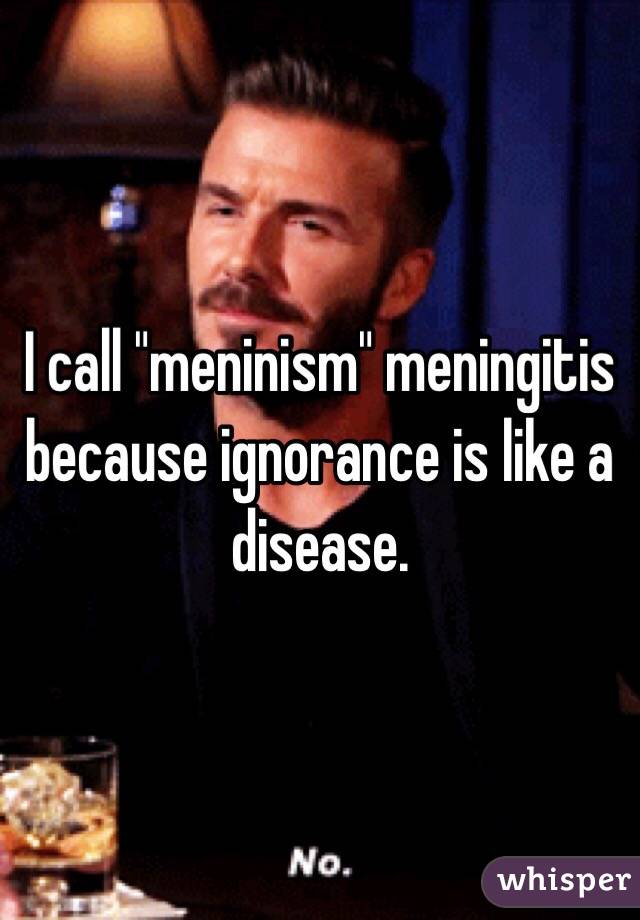 I call "meninism" meningitis because ignorance is like a disease.