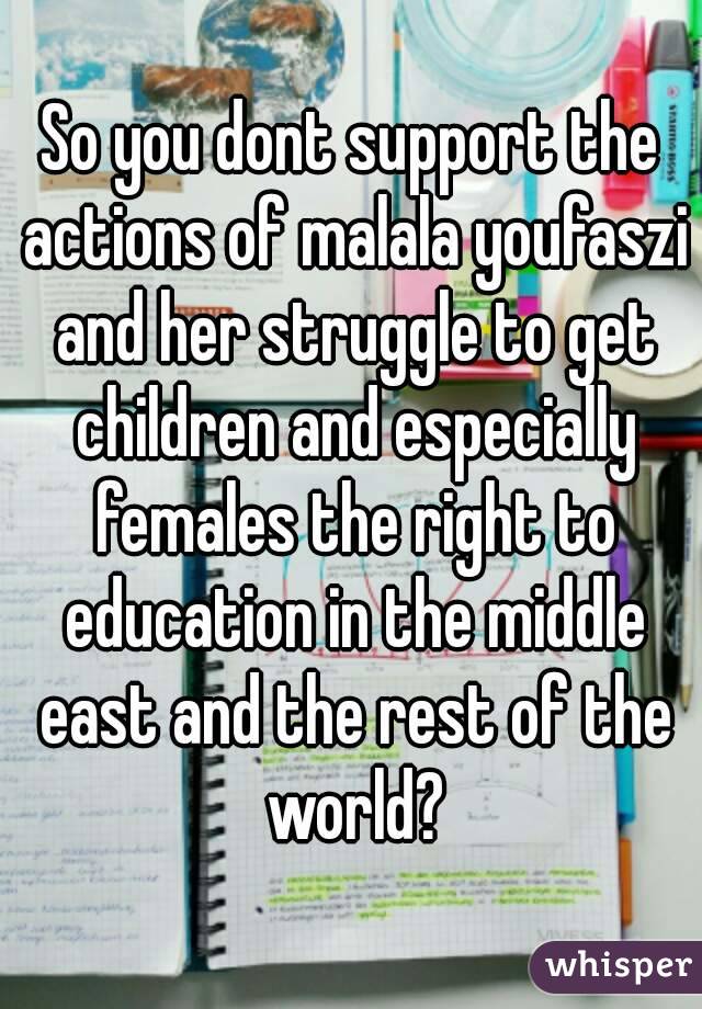 So you dont support the actions of malala youfaszi and her struggle to get children and especially females the right to education in the middle east and the rest of the world?