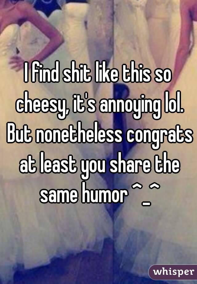 I find shit like this so cheesy, it's annoying lol. But nonetheless congrats at least you share the same humor ^_^