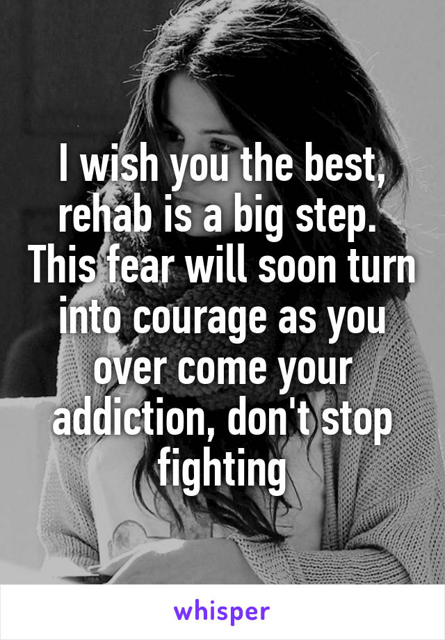 I wish you the best, rehab is a big step.  This fear will soon turn into courage as you over come your addiction, don't stop fighting