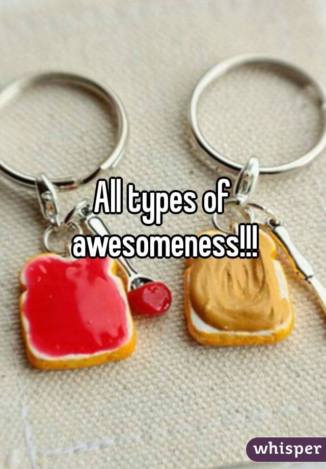 All types of awesomeness!!!