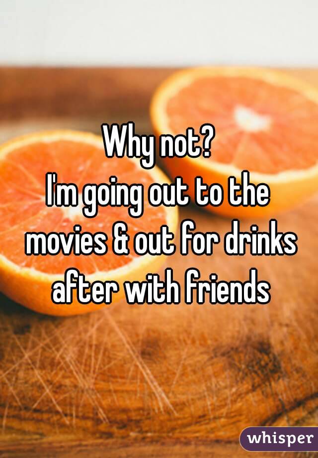 Why not?
I'm going out to the movies & out for drinks after with friends
