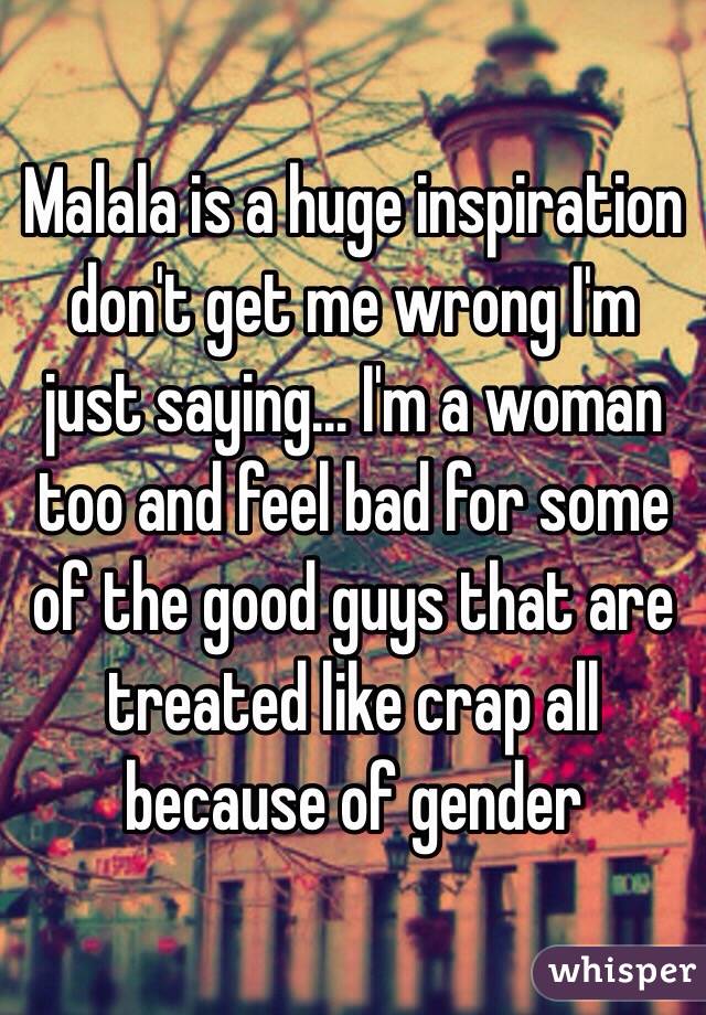 Malala is a huge inspiration don't get me wrong I'm just saying... I'm a woman too and feel bad for some of the good guys that are treated like crap all because of gender