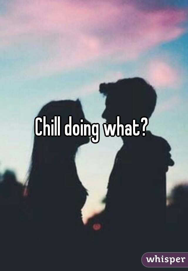 Chill doing what? 