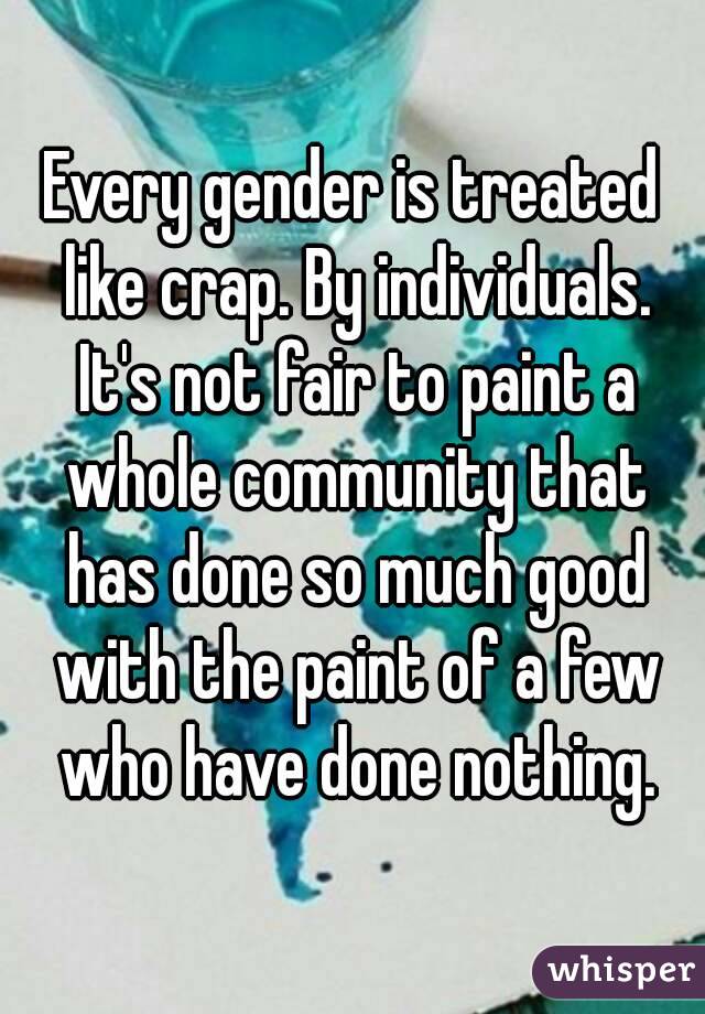 Every gender is treated like crap. By individuals. It's not fair to paint a whole community that has done so much good with the paint of a few who have done nothing.