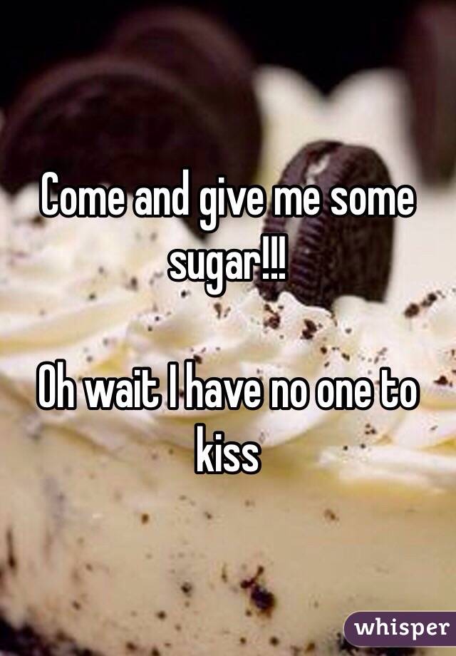 Come and give me some sugar!!!

Oh wait I have no one to kiss 