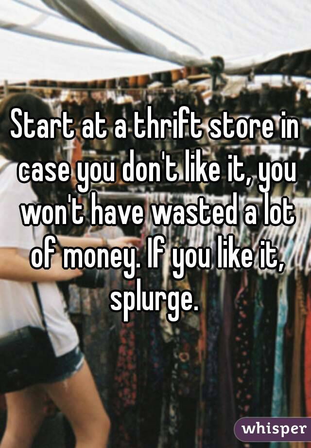 Start at a thrift store in case you don't like it, you won't have wasted a lot of money. If you like it, splurge. 