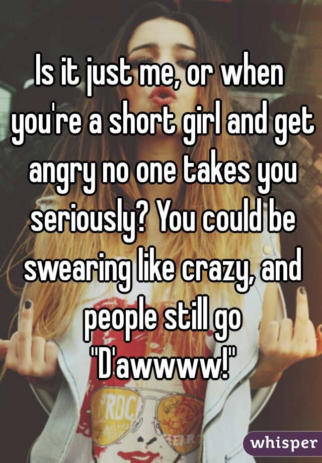 Is it just me, or when you're a short girl and get angry no one takes you seriously? You could be swearing like crazy, and people still go "D'awwww!"
