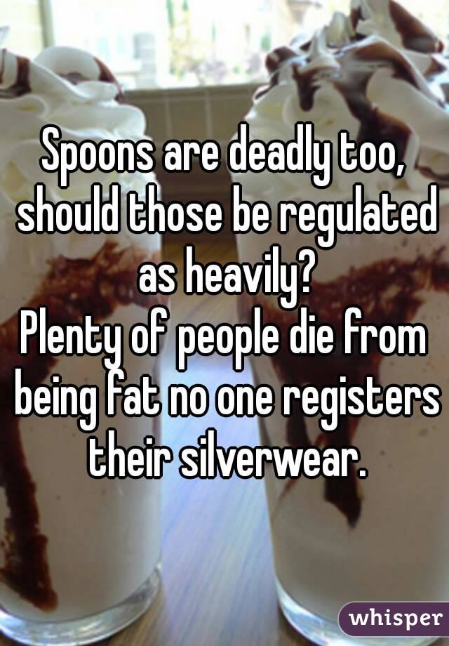 Spoons are deadly too, should those be regulated as heavily?
Plenty of people die from being fat no one registers their silverwear.