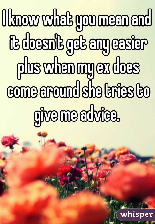 I know what you mean and it doesn't get any easier plus when my ex does come around she tries to give me advice. 