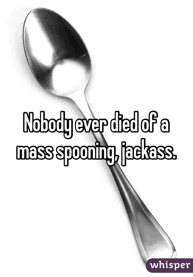 Nobody ever died of a mass spooning, jackass. 