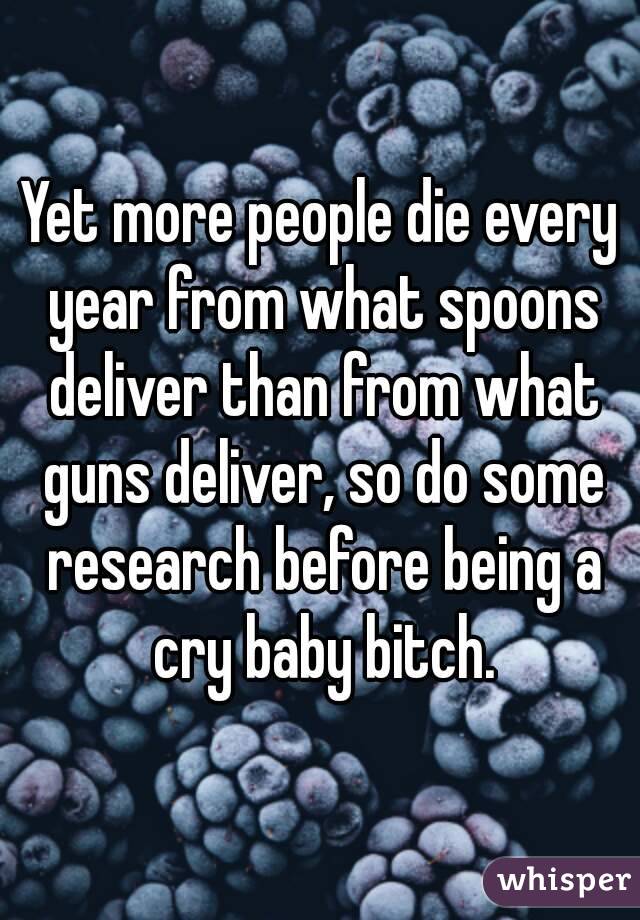 Yet more people die every year from what spoons deliver than from what guns deliver, so do some research before being a cry baby bitch.