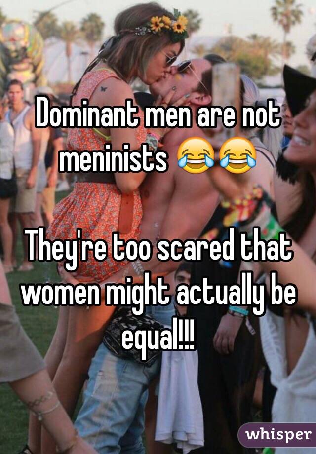 Dominant men are not meninists 😂😂

They're too scared that women might actually be equal!!!