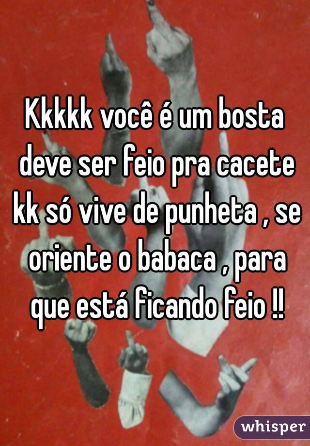 Kkkkk você é um bosta deve ser feio pra cacete kk só vive de punheta , se oriente o babaca , para que está ficando feio !!