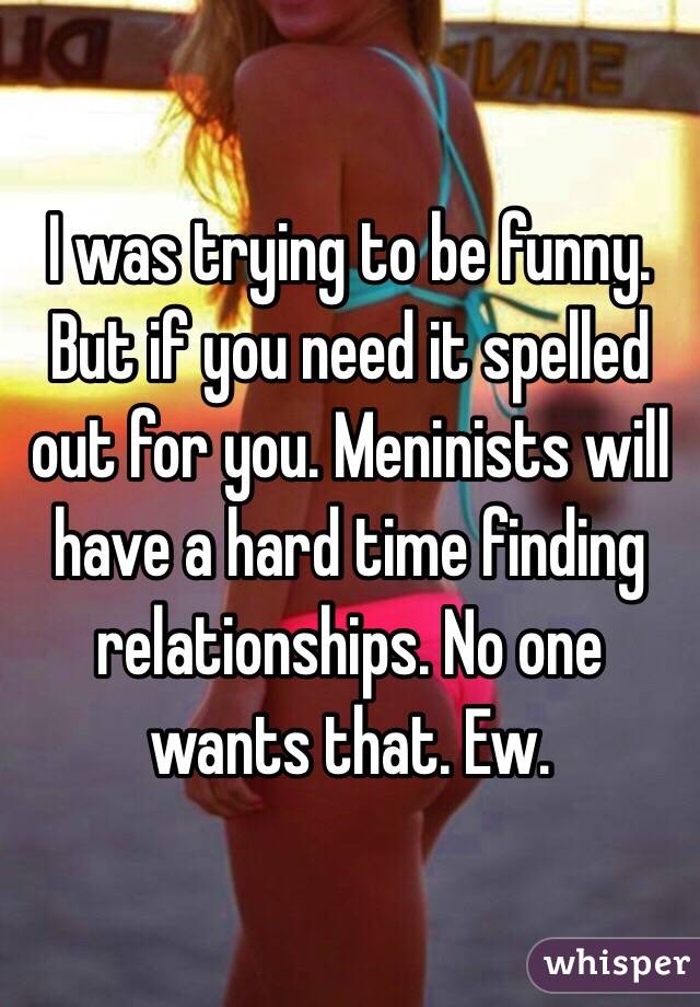 I was trying to be funny. But if you need it spelled out for you. Meninists will have a hard time finding relationships. No one wants that. Ew. 