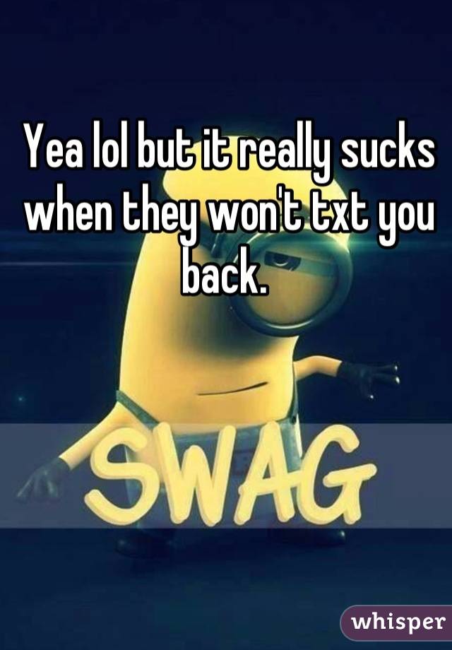 Yea lol but it really sucks when they won't txt you back. 