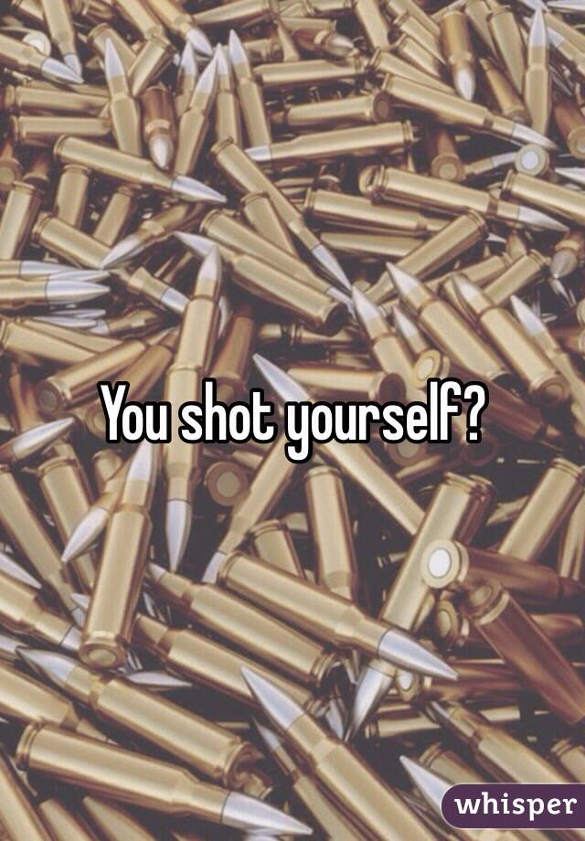 You shot yourself?