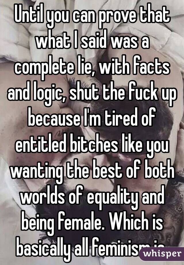 Until you can prove that what I said was a complete lie, with facts and logic, shut the fuck up because I'm tired of entitled bitches like you wanting the best of both worlds of equality and being female. Which is basically all feminism is. 