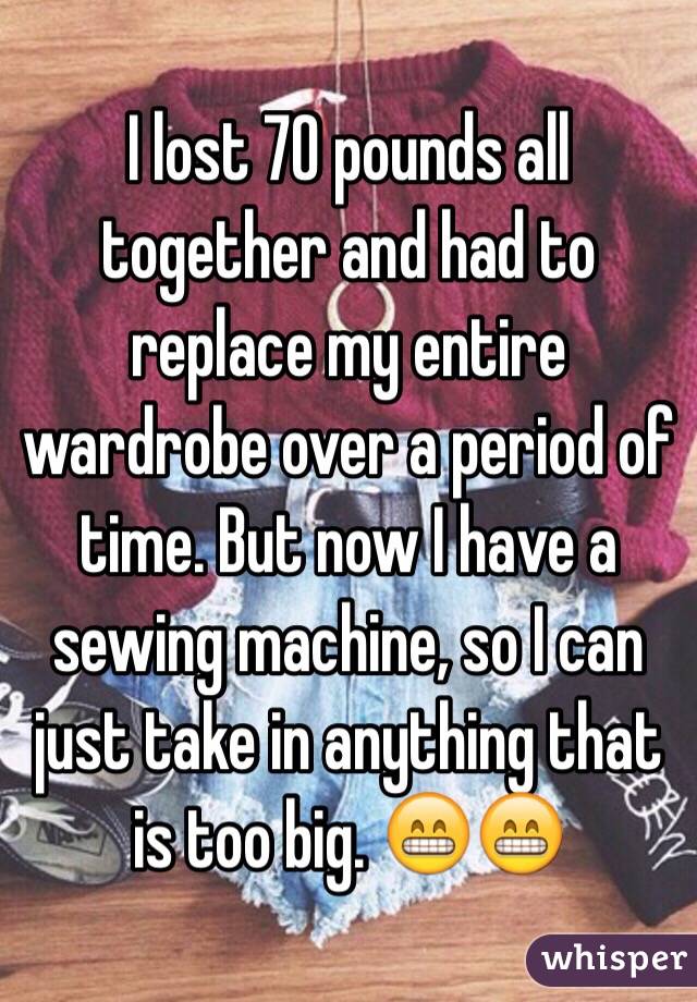 I lost 70 pounds all together and had to replace my entire wardrobe over a period of time. But now I have a sewing machine, so I can just take in anything that is too big. 😁😁