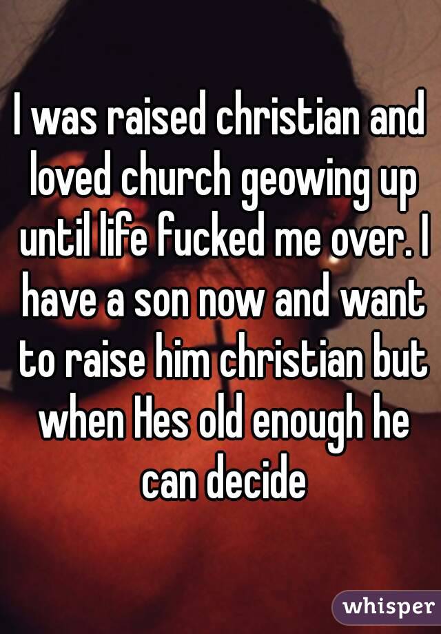 I was raised christian and loved church geowing up until life fucked me over. I have a son now and want to raise him christian but when Hes old enough he can decide