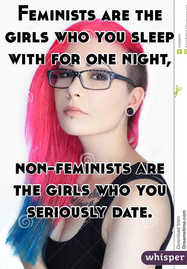 Feminists are the girls who you sleep with for one night, 




non-feminists are the girls who you seriously date.