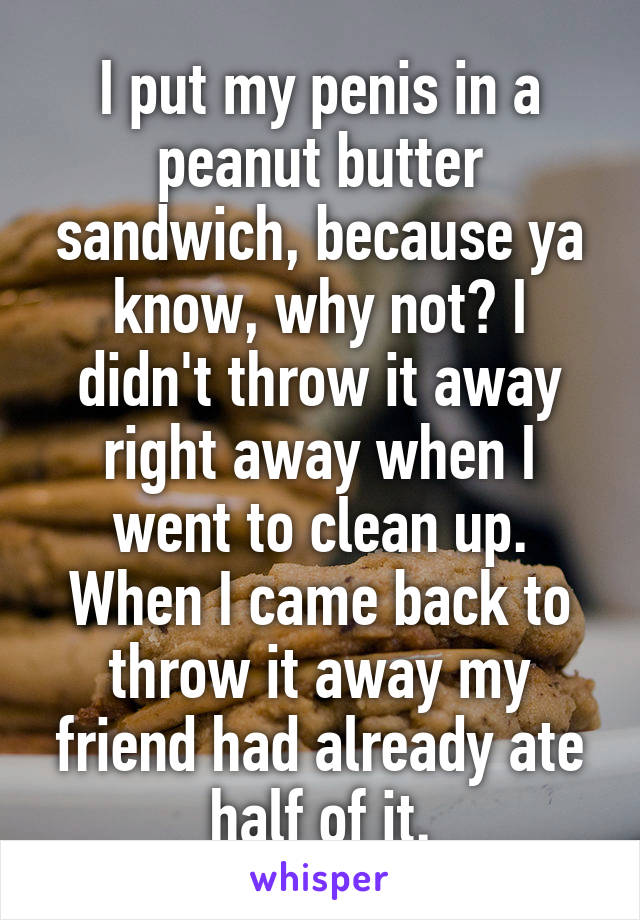 I put my penis in a peanut butter sandwich, because ya know, why not? I didn't throw it away right away when I went to clean up. When I came back to throw it away my friend had already ate half of it.