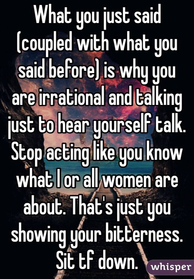 What you just said (coupled with what you said before) is why you are irrational and talking just to hear yourself talk. Stop acting like you know what I or all women are about. That's just you showing your bitterness. Sit tf down.