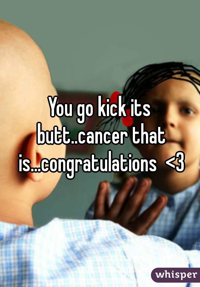 You go kick its butt..cancer that is...congratulations  <3