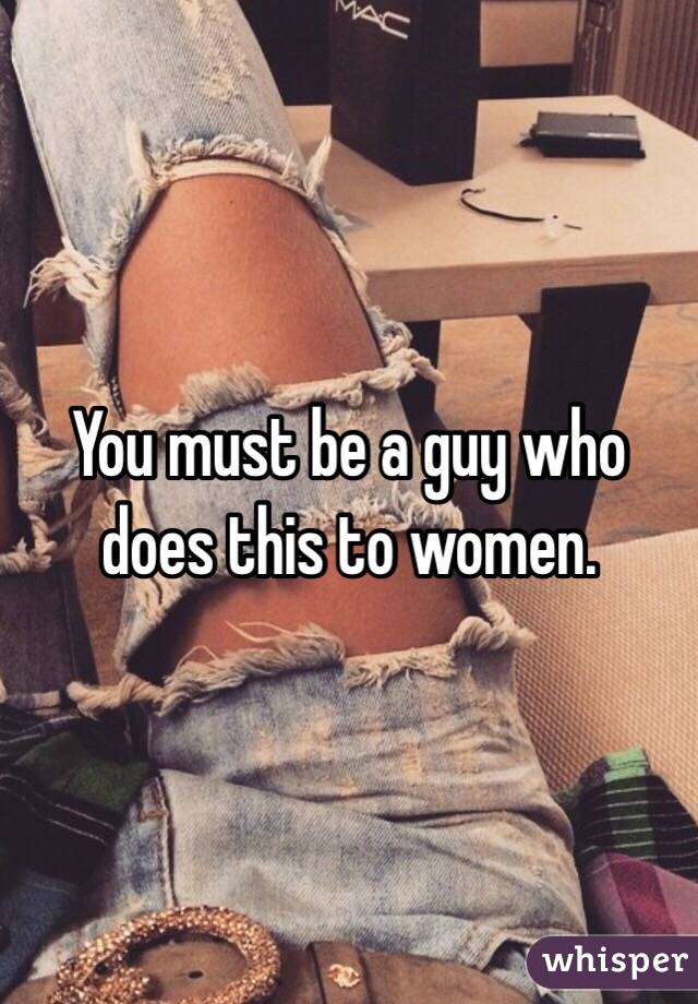 You must be a guy who does this to women.