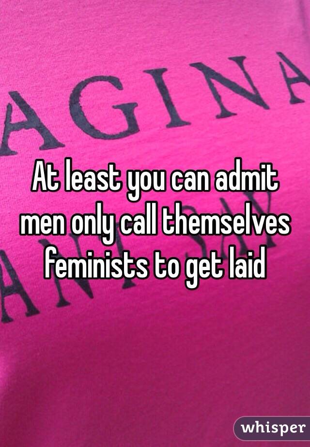 At least you can admit men only call themselves feminists to get laid