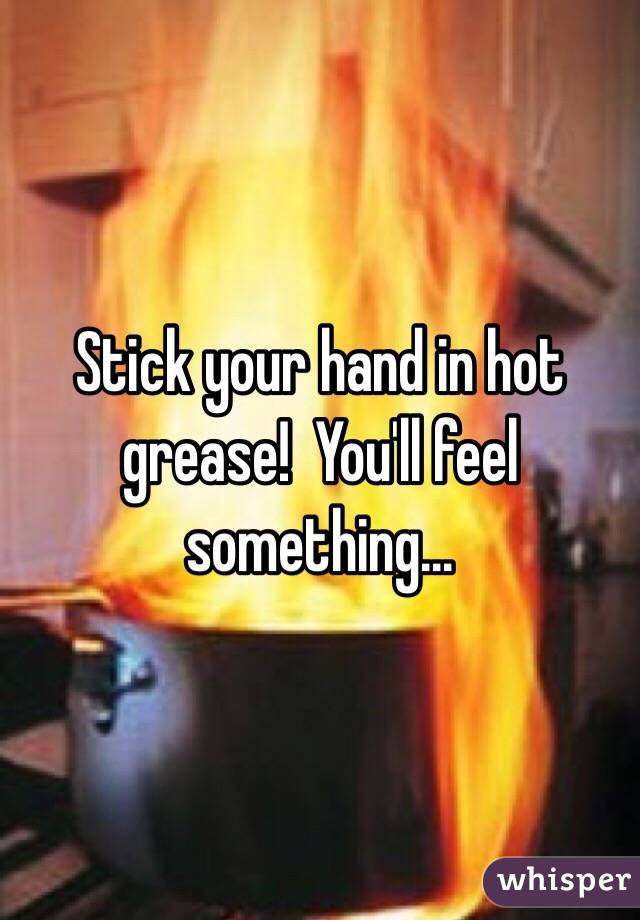 Stick your hand in hot grease!  You'll feel something...