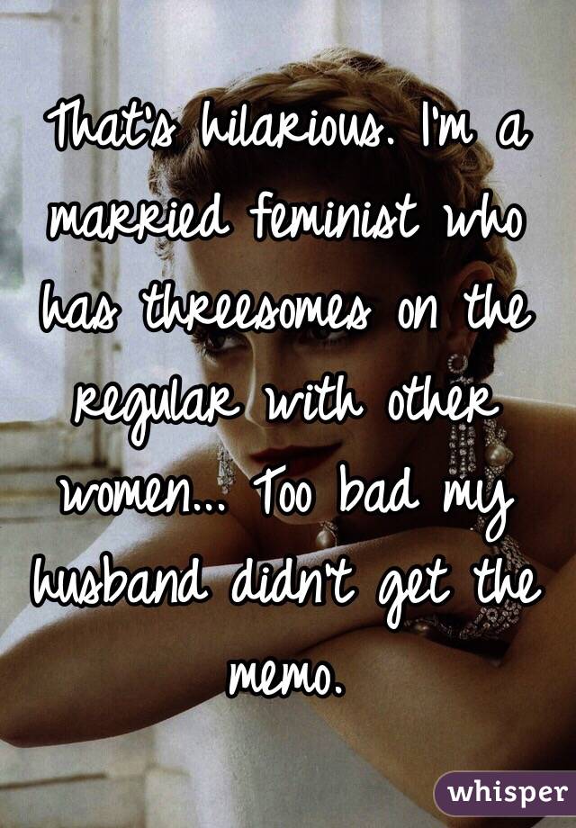 That's hilarious. I'm a married feminist who has threesomes on the regular with other women... Too bad my husband didn't get the memo.  