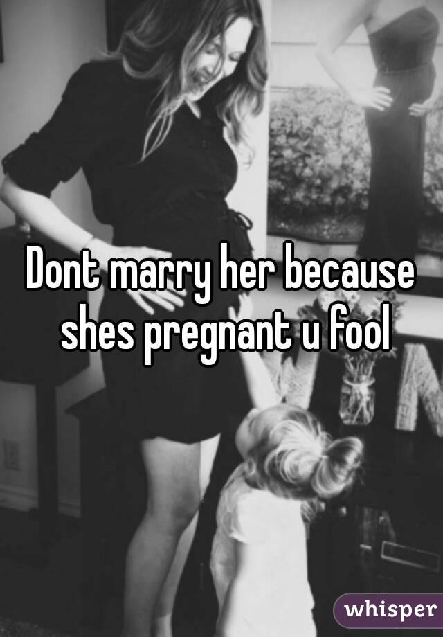 Dont marry her because shes pregnant u fool