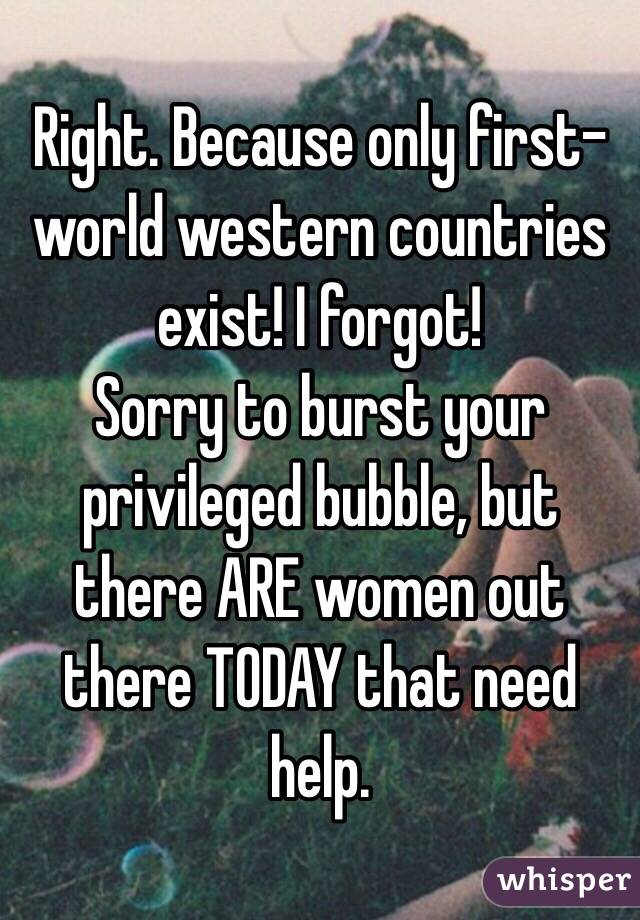 Right. Because only first-world western countries exist! I forgot! 
Sorry to burst your privileged bubble, but there ARE women out there TODAY that need help.