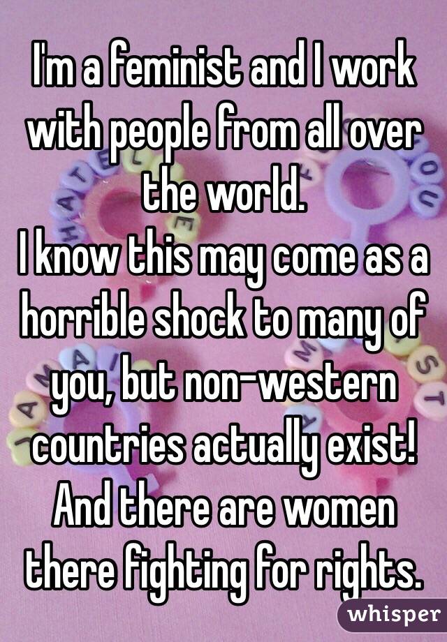 I'm a feminist and I work with people from all over the world.
I know this may come as a horrible shock to many of you, but non-western countries actually exist! And there are women there fighting for rights. 