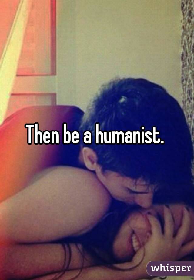 Then be a humanist. 