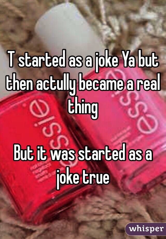 T started as a joke Ya but then actully became a real thing

But it was started as a joke true