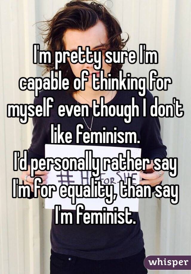 I'm pretty sure I'm
capable of thinking for myself even though I don't like feminism. 
I'd personally rather say I'm for equality, than say I'm feminist. 