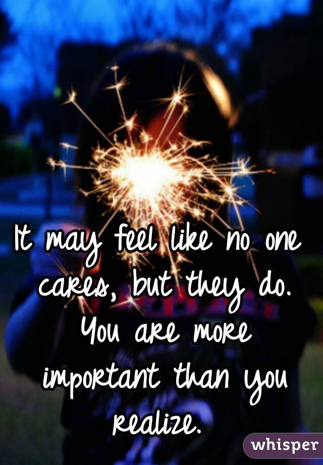 It may feel like no one cares, but they do. You are more important than you realize. 