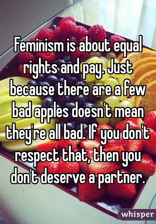 Feminism is about equal rights and pay. Just because there are a few bad apples doesn't mean they're all bad. If you don't respect that, then you don't deserve a partner. 