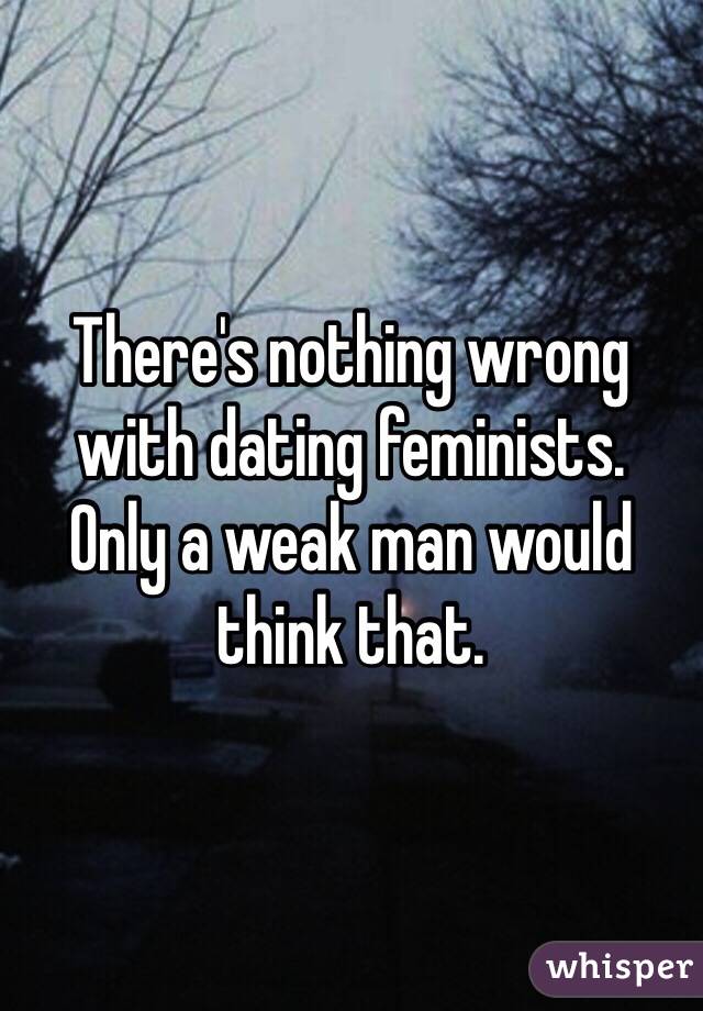 There's nothing wrong with dating feminists.
Only a weak man would think that. 