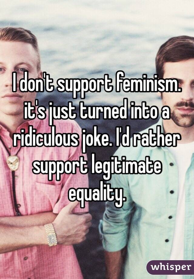 I don't support feminism. it's just turned into a ridiculous joke. I'd rather support legitimate equality. 