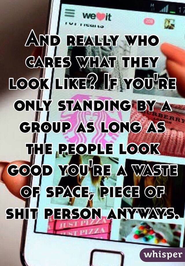 And really who cares what they look like? If you're only standing by a group as long as the people look good you're a waste of space, piece of shit person anyways.