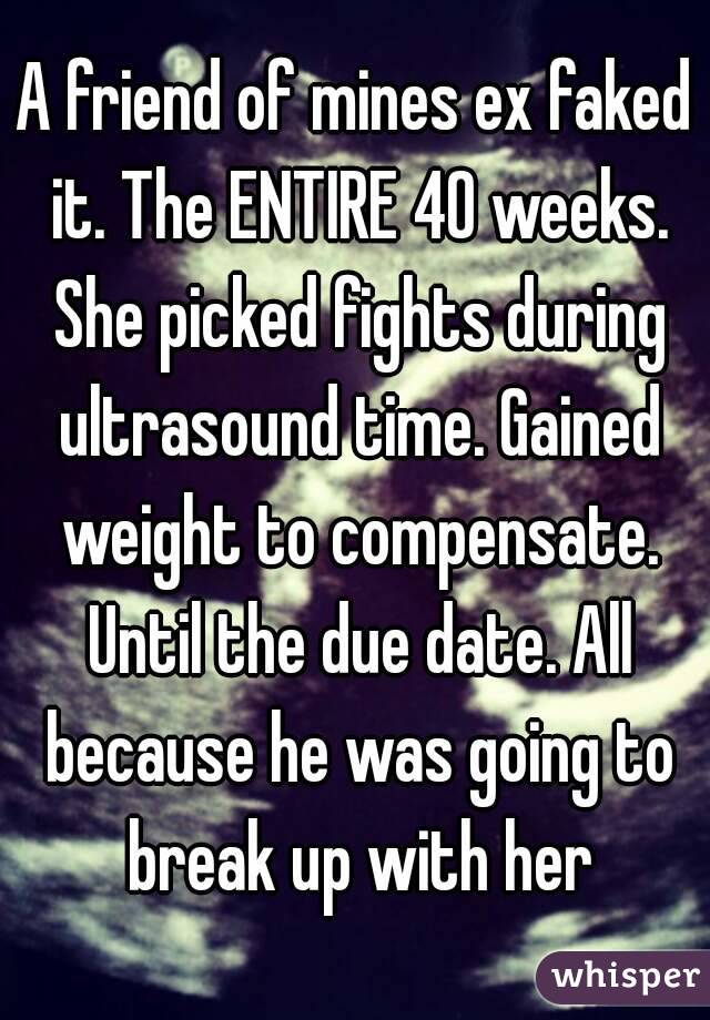 A friend of mines ex faked it. The ENTIRE 40 weeks. She picked fights during ultrasound time. Gained weight to compensate. Until the due date. All because he was going to break up with her