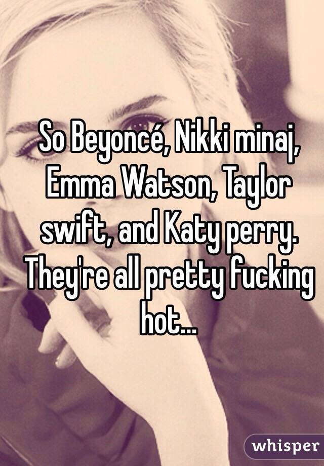 So Beyoncé, Nikki minaj, Emma Watson, Taylor swift, and Katy perry. They're all pretty fucking hot...