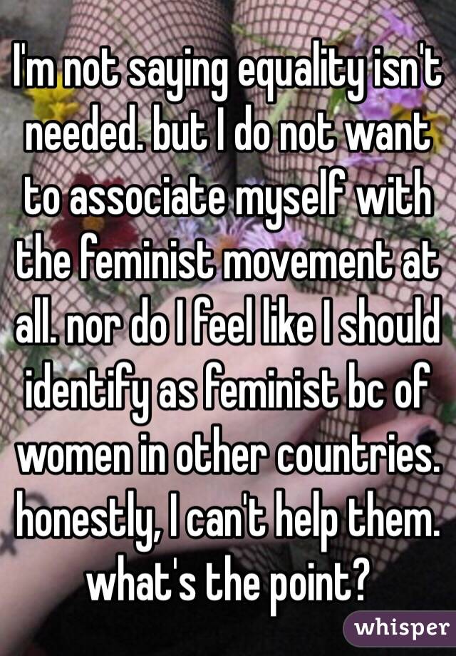 I'm not saying equality isn't needed. but I do not want to associate myself with the feminist movement at all. nor do I feel like I should identify as feminist bc of women in other countries. honestly, I can't help them. what's the point? 