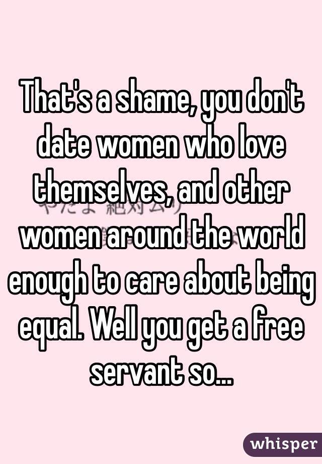 That's a shame, you don't date women who love themselves, and other women around the world enough to care about being equal. Well you get a free servant so...