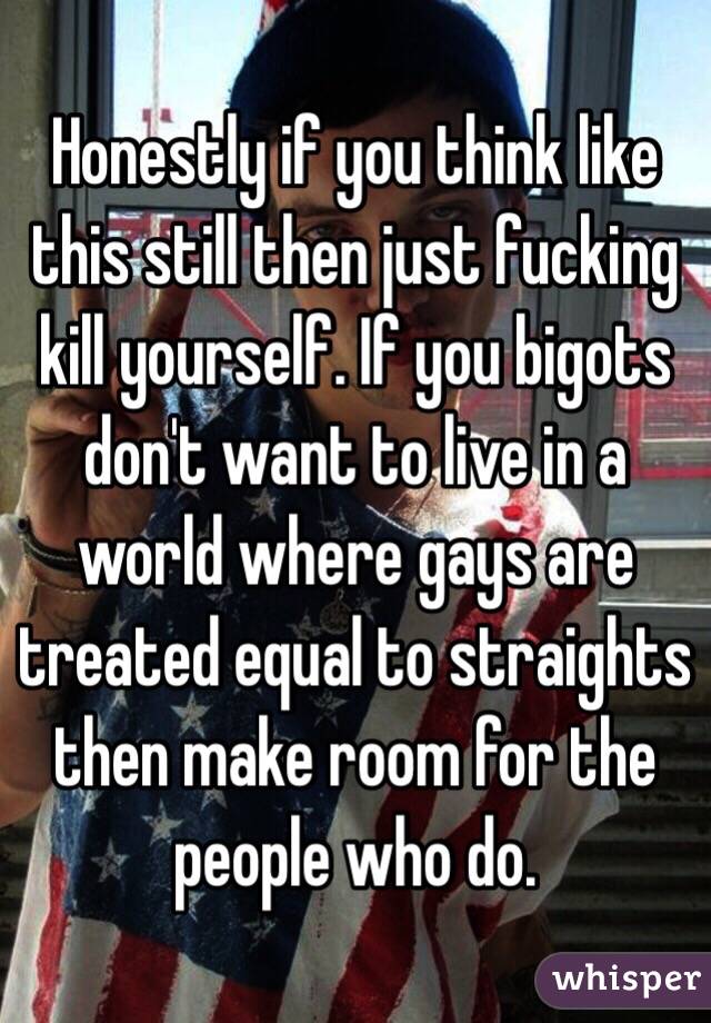 Honestly if you think like this still then just fucking kill yourself. If you bigots don't want to live in a world where gays are treated equal to straights then make room for the people who do.